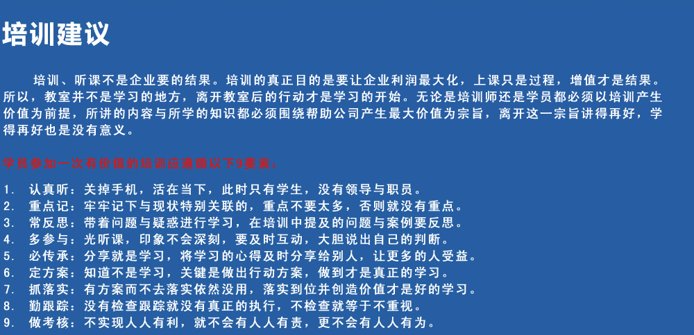 培訓建議
培訓、聽(tīng)課不是企業(yè)要的結果。培訓的真正目的是要讓企業(yè)利潤最大化，上課只是過(guò)程，增值才是結果。所以，教室并不是學(xué)習的地方，離開(kāi)教室后的行動(dòng)才是學(xué)習的開(kāi)始。無(wú)論是培訓師還是學(xué)員都必須以培訓產(chǎn)生價(jià)值為前提，所講的內容與所學(xué)的知識都必須圍繞幫助公司產(chǎn)生最大價(jià)值為宗旨，離開(kāi)這一宗旨講得再好，學(xué)得再好也是沒(méi)有意義。
學(xué)員參加一次有價(jià)值的培訓應遵循以下9要素
1.認真聽(tīng)：關(guān)掉手機，活在當下，此時(shí)只有學(xué)生，沒(méi)有領(lǐng)導與職員。
2.重點(diǎn)記：牢牢記下與現狀特別關(guān)聯(lián)的，重點(diǎn)不要太多，否則就沒(méi)有重點(diǎn)。
3.常反思：帶著(zhù)問(wèn)題與疑惑進(jìn)行學(xué)習，在培訓中提及的問(wèn)題與案例要反思。
4.多參與：光聽(tīng)課，印象不會(huì )深刻，要及時(shí)互動(dòng)，大膽說(shuō)出自己的判斷。
5.必傳承：分享就是學(xué)習，將學(xué)習的心得及時(shí)分享給別人，讓更多的人受益。
6.定方案：知道不是學(xué)習，關(guān)鍵是做出行動(dòng)方案，做到才是真正的學(xué)習。
7.抓落實(shí)：有方案而不去落實(shí)依然沒(méi)用，落實(shí)到位并創(chuàng  )造價(jià)值才是好的學(xué)習。
8.勤跟蹤：沒(méi)有檢查跟蹤就沒(méi)有真正的執行，不檢查就等于不重視。
9.做考核：不實(shí)現人人有利，就不會(huì )有人人有責，更不會(huì )有人人有為。
